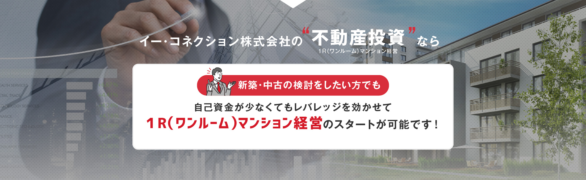 イー・コネクション株式会社の“不動産投資”なら 新築・中古の検討をしたい方でも 自己資金が少なくてもレバレッジを効かせて １R（ワンルーム）マンション経営のスタートが可能です！