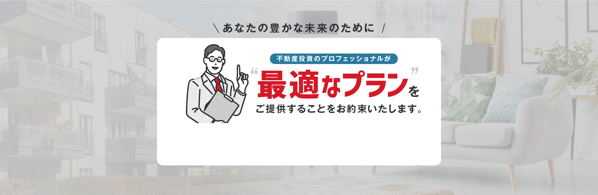 あなたの豊かな未来のために 不動産投資のプロフェッショナルが“最適なプラン”をご提供することをお約束いたします。